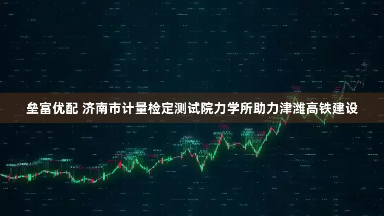 垒富优配 济南市计量检定测试院力学所助力津潍高铁建设