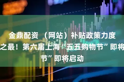 金鼎配资 （网站）补贴政策力度历年之最！第六届上海“五五购物节”即将启动