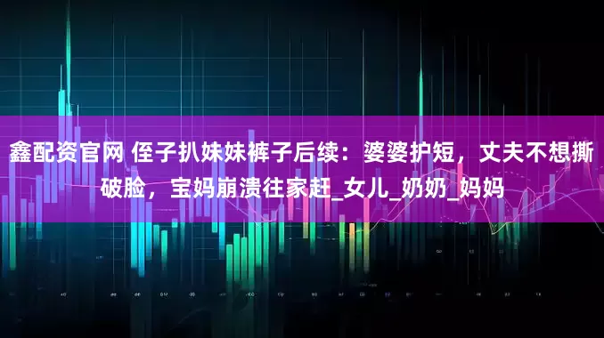 鑫配资官网 侄子扒妹妹裤子后续：婆婆护短，丈夫不想撕破脸，宝妈崩溃往家赶_女儿_奶奶_妈妈