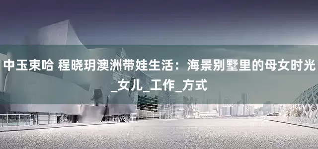 中玉束哈 程晓玥澳洲带娃生活：海景别墅里的母女时光_女儿_工作_方式