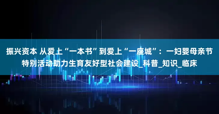 振兴资本 从爱上“一本书”到爱上“一座城”：一妇婴母亲节特别活动助力生育友好型社会建设_科普_知识_临床