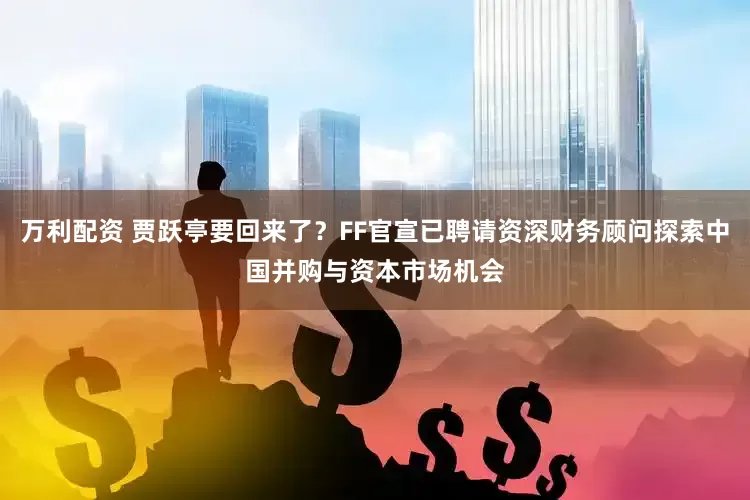 万利配资 贾跃亭要回来了？FF官宣已聘请资深财务顾问探索中国并购与资本市场机会