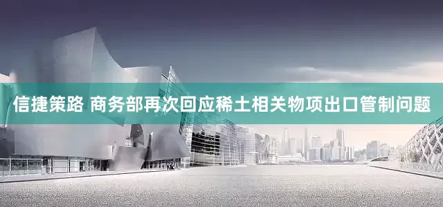 信捷策路 商务部再次回应稀土相关物项出口管制问题