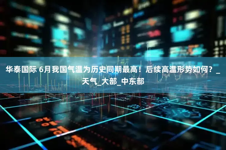 华泰国际 6月我国气温为历史同期最高！后续高温形势如何？_天气_大部_中东部
