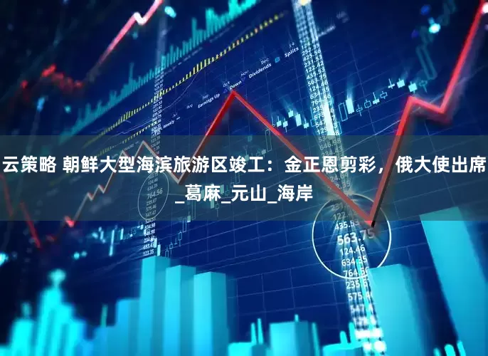 云策略 朝鲜大型海滨旅游区竣工：金正恩剪彩，俄大使出席_葛麻_元山_海岸