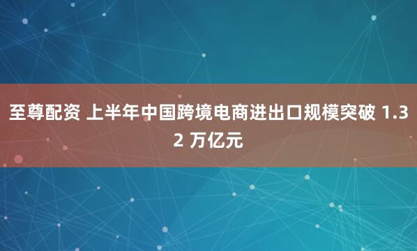 至尊配资 上半年中国跨境电商进出口规模突破 1.32 万亿元