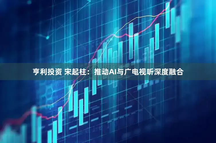 亨利投资 宋起柱：推动AI与广电视听深度融合