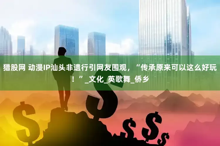 猎股网 动漫IP汕头非遗行引网友围观，“传承原来可以这么好玩！”_文化_英歌舞_侨乡