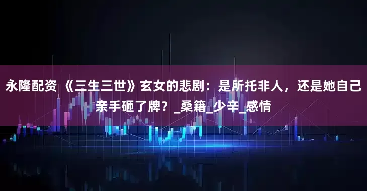永隆配资 《三生三世》玄女的悲剧：是所托非人，还是她自己亲手砸了牌？_桑籍_少辛_感情