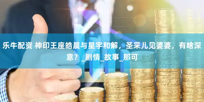 乐牛配资 神印王座皓晨与星宇和解，圣采儿见婆婆，有啥深意？_剧情_故事_那可