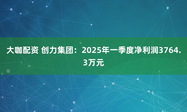 大咖配资 创力集团：2025年一季度净利润3764.3万元