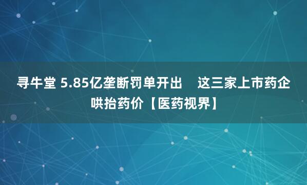 寻牛堂 5.85亿垄断罚单开出    这三家上市药企哄抬药价【医药视界】