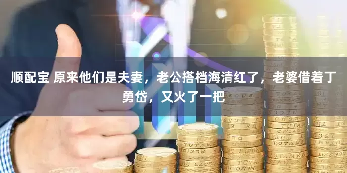 顺配宝 原来他们是夫妻，老公搭档海清红了，老婆借着丁勇岱，又火了一把