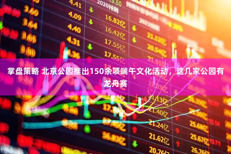 掌盘策略 北京公园推出150余项端午文化活动，这几家公园有龙舟赛