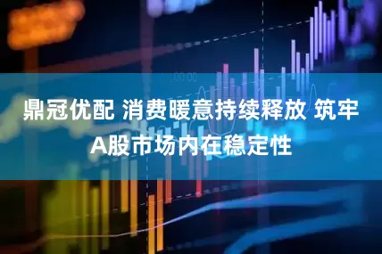 鼎冠优配 消费暖意持续释放 筑牢A股市场内在稳定性